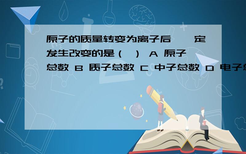 原子的质量转变为离子后,一定发生改变的是（ ） A 原子总数 B 质子总数 C 中子总数 D 电子总数