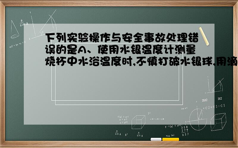 下列实验操作与安全事故处理错误的是A、使用水银温度计测量烧杯中水浴温度时,不慎打破水银球,用滴管将水银吸出放入水封的小瓶中,残破的温度计插入装有硫粉的广口瓶中B、用试管夹从