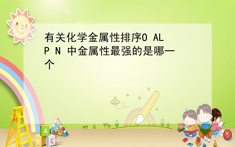 有关化学金属性排序O AL P N 中金属性最强的是哪一个