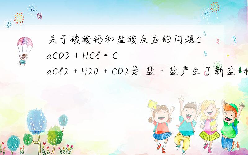 关于碳酸钙和盐酸反应的问题CaCO3 + HCl = CaCl2 + H20 + CO2是 盐 + 盐产生了新盐+水+ 二氧化碳