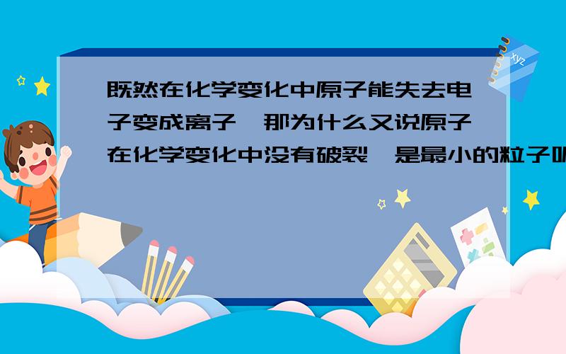 既然在化学变化中原子能失去电子变成离子,那为什么又说原子在化学变化中没有破裂,是最小的粒子呢,矛盾啊书上说在化学变化中原子没有破裂，是否可以理解为是原子核及其外部电子任何