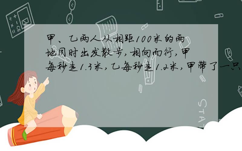 甲、乙两人从相距100米的两地同时出发散步,相向而行,甲每秒走1.3米,乙每秒走1.2米,甲带了一只小狗.小狗每秒钟跑5米.小狗随甲同时出发,向乙跑去；当它遇到乙后,就立刻回头向甲跑去……直