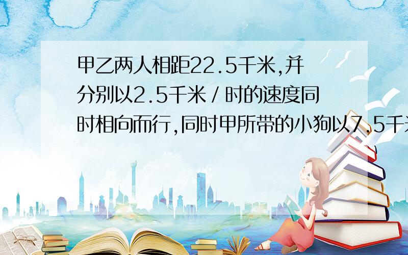 甲乙两人相距22.5千米,并分别以2.5千米／时的速度同时相向而行,同时甲所带的小狗以7.5千米／时的速度奔向乙,小狗遇乙后立即回头奔向甲,遇甲后又奔向乙……直到甲乙两人相遇,求小狗所走