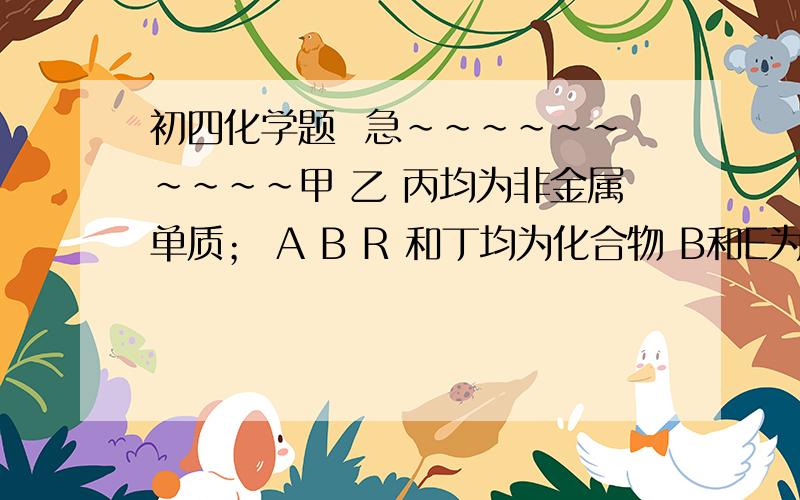 初四化学题  急~~~~~~~~~~甲 乙 丙均为非金属单质； A B R 和丁均为化合物 B和E为能产生温室效应的气体 甲和丁反应能生成A甲和丙反应能生成A丙和乙反应能生成B乙和丁反应能生成B丙和E反应能