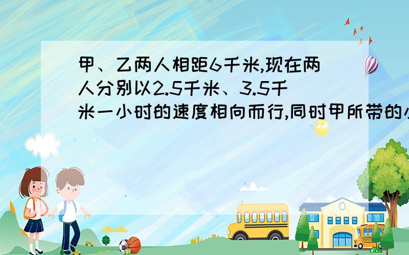 甲、乙两人相距6千米,现在两人分别以2.5千米、3.5千米一小时的速度相向而行,同时甲所带的小狗以8千米一小时的速度奔向乙,遇乙立即转身奔向甲,遇甲后又奔向乙……直到甲、乙相遇,小狗停