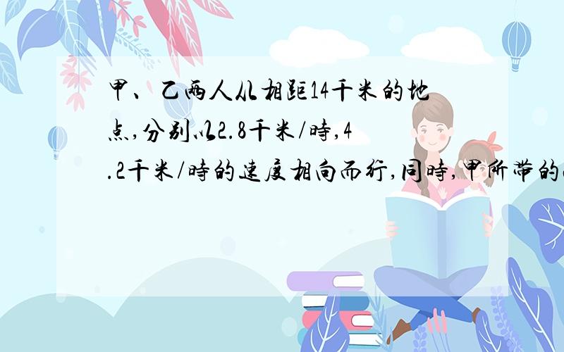 甲、乙两人从相距14千米的地点,分别以2.8千米/时,4.2千米/时的速度相向而行,同时,甲所带的小狗以9千米9千米/时的速度奔向乙小狗遇到乙方后奔向甲,遇到甲后又奔向乙,······如此下去,直