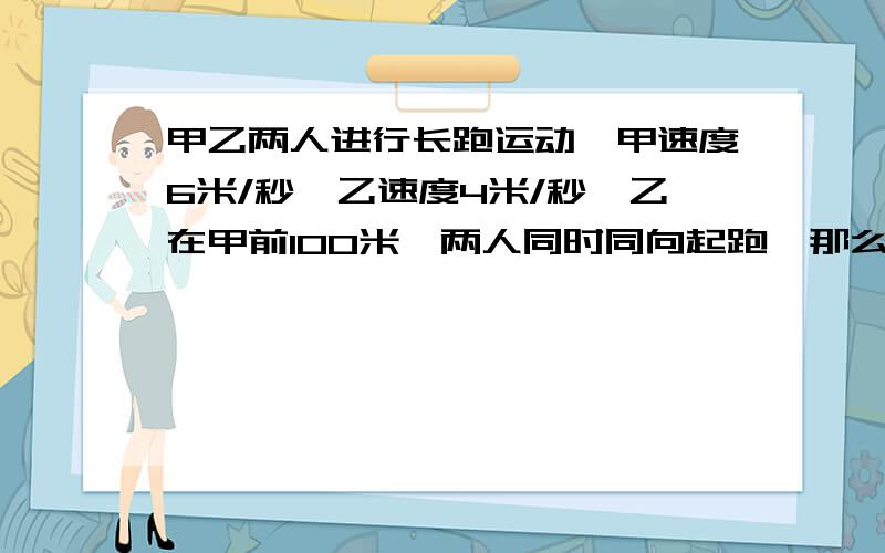 甲乙两人进行长跑运动,甲速度6米/秒,乙速度4米/秒,乙在甲前100米,两人同时同向起跑,那么经过几秒,甲可以追上乙