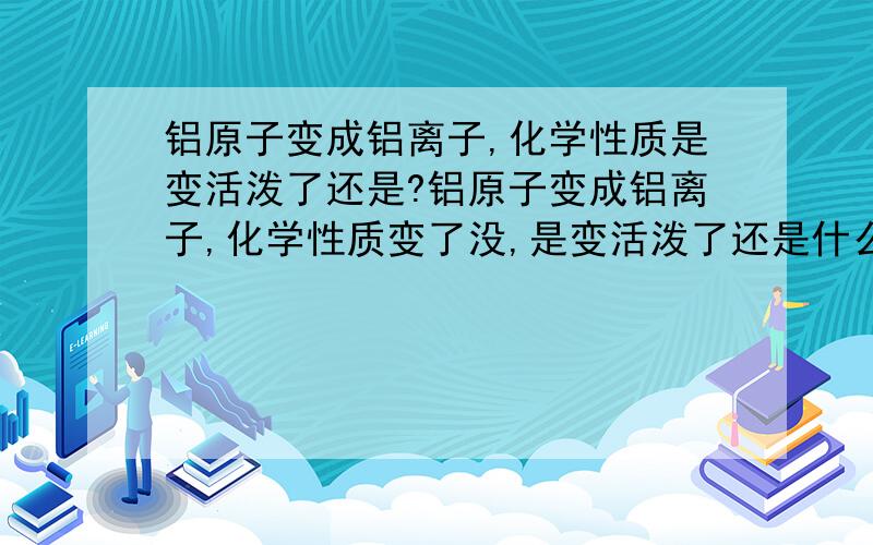 铝原子变成铝离子,化学性质是变活泼了还是?铝原子变成铝离子,化学性质变了没,是变活泼了还是什么