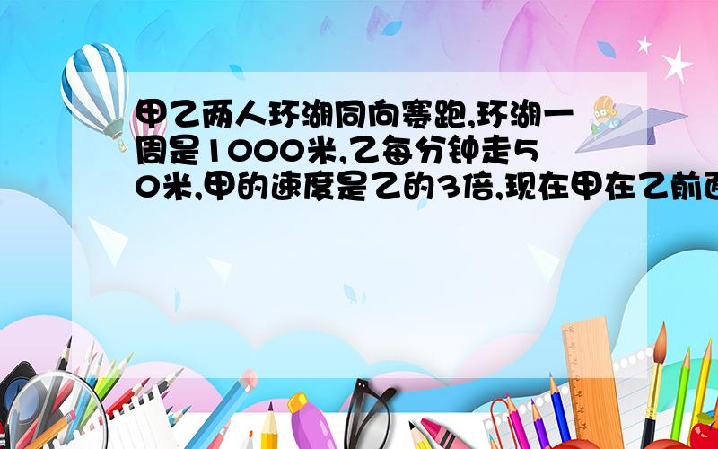 甲乙两人环湖同向赛跑,环湖一周是1000米,乙每分钟走50米,甲的速度是乙的3倍,现在甲在乙前面100米,问多少分钟两人相遇?