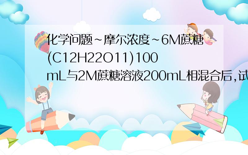 化学问题~摩尔浓度~6M蔗糖(C12H22O11)100mL与2M蔗糖溶液200mL相混合后,试求其浓度.要过程!