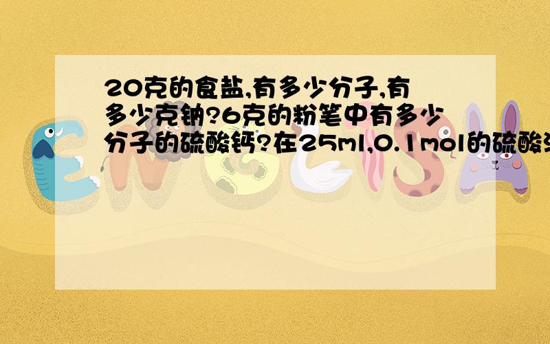 20克的食盐,有多少分子,有多少克钠?6克的粉笔中有多少分子的硫酸钙?在25ml,0.1mol的硫酸溶液中有多少硫酸分子?有多少克?求类似这种题的解题思路以及答案,