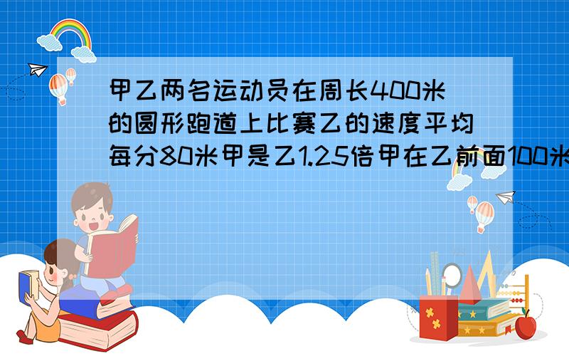 甲乙两名运动员在周长400米的圆形跑道上比赛乙的速度平均每分80米甲是乙1.25倍甲在乙前面100米甲2次追上乙用了几分钟