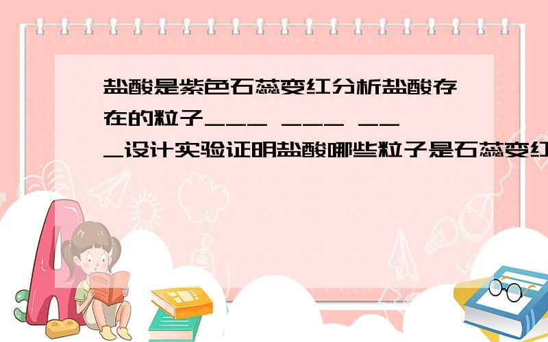 盐酸是紫色石蕊变红分析盐酸存在的粒子___ ___ ___设计实验证明盐酸哪些粒子是石蕊变红