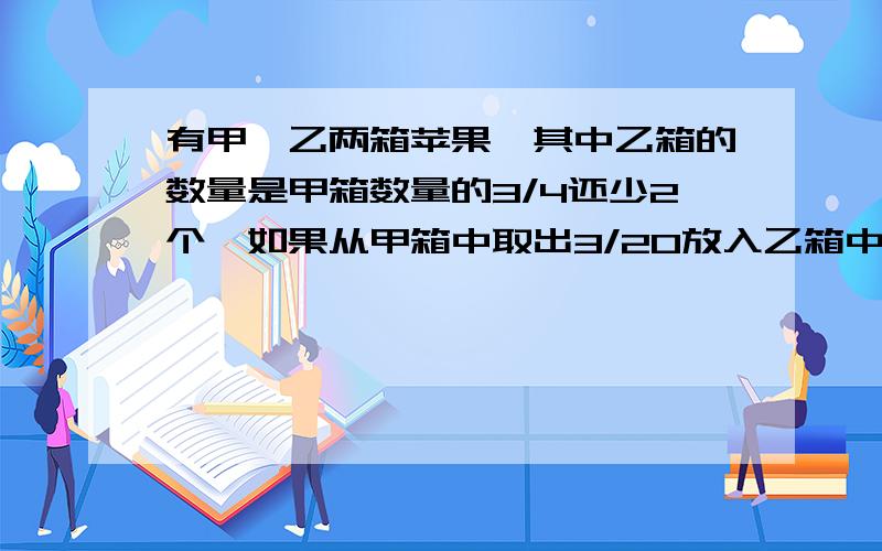 有甲、乙两箱苹果,其中乙箱的数量是甲箱数量的3/4还少2个,如果从甲箱中取出3/20放入乙箱中,此时甲乙两箱共有多少个求解的过程