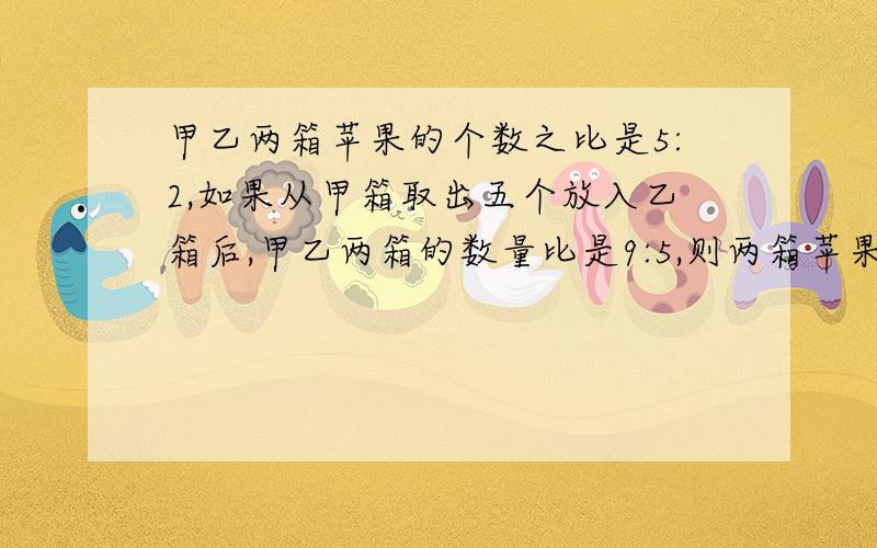 甲乙两箱苹果的个数之比是5:2,如果从甲箱取出五个放入乙箱后,甲乙两箱的数量比是9:5,则两箱苹果共有几个甲乙两箱苹果的个数之比是5:2,如果从甲箱取出五个放入乙箱后,甲乙两箱的数量比