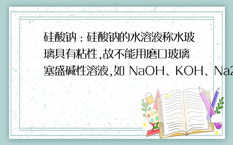 硅酸钠：硅酸钠的水溶液称水玻璃具有粘性,故不能用磨口玻璃塞盛碱性溶液,如 NaOH、KOH、Na2CO3等溶液(玻瓶-胶塞).为什么不能用磨口玻璃塞盛碱性溶液