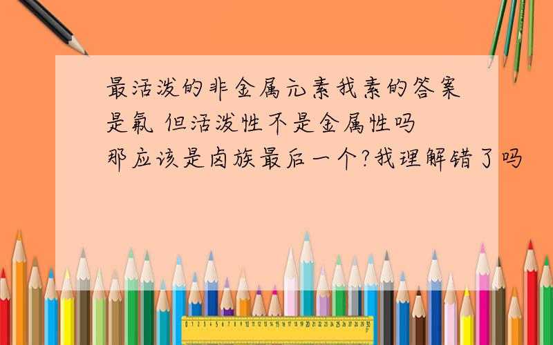 最活泼的非金属元素我素的答案是氟 但活泼性不是金属性吗 那应该是卤族最后一个?我理解错了吗