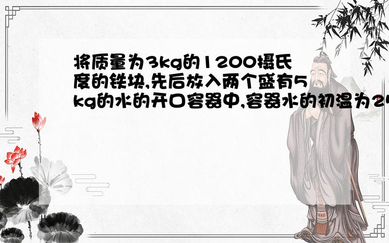 将质量为3kg的1200摄氏度的铁块,先后放入两个盛有5kg的水的开口容器中,容器水的初温为25摄氏度,不计热量损失,当第一个容器中水的初温稳定后再将铁块浸入第二个容器中,则第一个容器中的