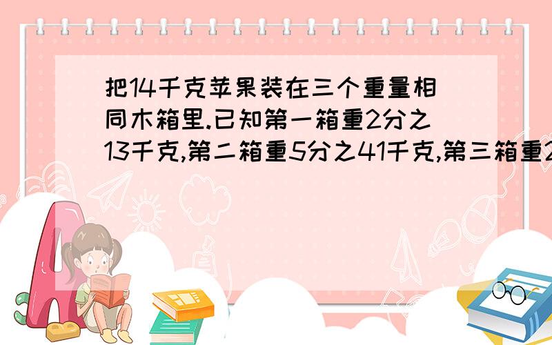 把14千克苹果装在三个重量相同木箱里.已知第一箱重2分之13千克,第二箱重5分之41千克,第三箱重2分之13千高赏!急!问一只空木箱重多少千克？要过程！