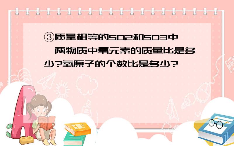 ③质量相等的SO2和SO3中,两物质中氧元素的质量比是多少?氧原子的个数比是多少?