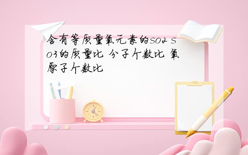 含有等质量氧元素的so2 so3的质量比 分子个数比 氧原子个数比