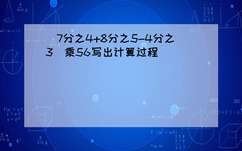 (7分之4+8分之5-4分之3）乘56写出计算过程