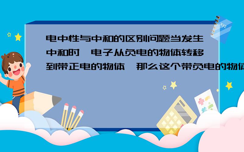 电中性与中和的区别问题当发生中和时,电子从负电的物体转移到带正电的物体,那么这个带负电的物体有没有带正电?还有这个带负电的物体还有没有电?