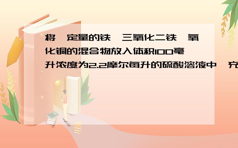 将一定量的铁,三氧化二铁,氧化铜的混合物放入体积100毫升浓度为2.2摩尔每升的硫酸溶液中,充分反应后,滤液中的金属离子只有亚铁离子（假设体积不变）,向滤液中滴加2摩尔每升的NaOH溶液至