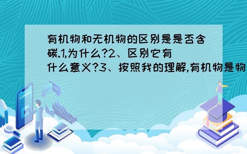 有机物和无机物的区别是是否含碳.1,为什么?2、区别它有什么意义?3、按照我的理解,有机物是物质中相互渗透、穿插、作用.而整体形成一定的机理和功能.无机物是机械的拼凑在一起,之间不