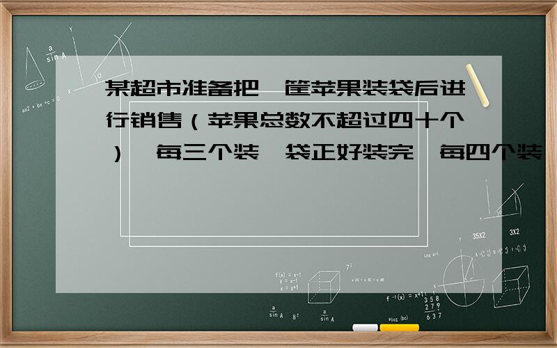 某超市准备把一筐苹果装袋后进行销售（苹果总数不超过四十个）,每三个装一袋正好装完,每四个装一袋,...某超市准备把一筐苹果装袋后进行销售（苹果总数不超过四十个）,每三个装一袋正