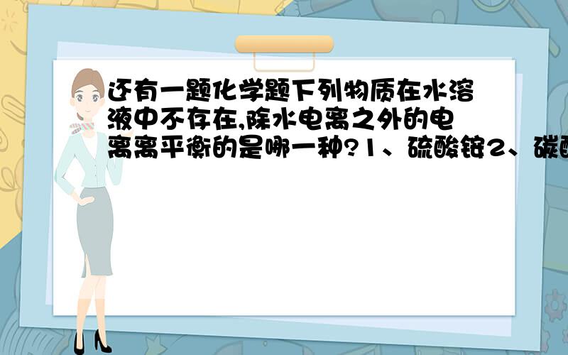 还有一题化学题下列物质在水溶液中不存在,除水电离之外的电离离平衡的是哪一种?1、硫酸铵2、碳酸氢钠3、磷酸4、磷酸二氢钠