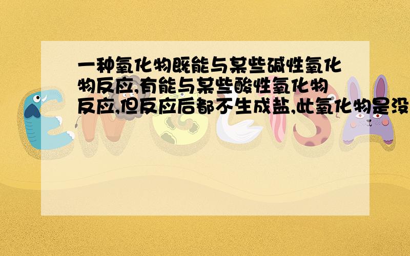 一种氧化物既能与某些碱性氧化物反应,有能与某些酸性氧化物反应,但反应后都不生成盐,此氧化物是没啥要求