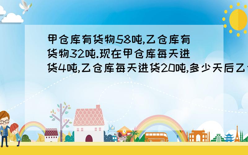 甲仓库有货物58吨,乙仓库有货物32吨.现在甲仓库每天进货4吨,乙仓库每天进货20吨,多少天后乙仓库的货物是甲仓库的2倍?