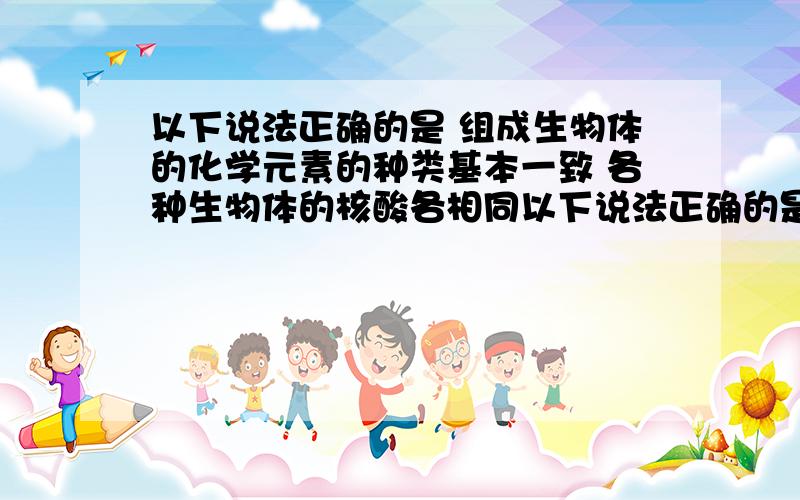 以下说法正确的是 组成生物体的化学元素的种类基本一致 各种生物体的核酸各相同以下说法正确的是 1,组成生物体的化学元素的种类基本一致 2,各种生物体的核酸各相同 3,构成DNA的碱基都