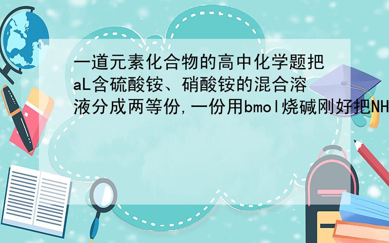 一道元素化合物的高中化学题把aL含硫酸铵、硝酸铵的混合溶液分成两等份,一份用bmol烧碱刚好把NH3全部赶出,另一份与氯化钡溶液完全反应,消耗cmolBaCl2,则原溶液中c为（）.