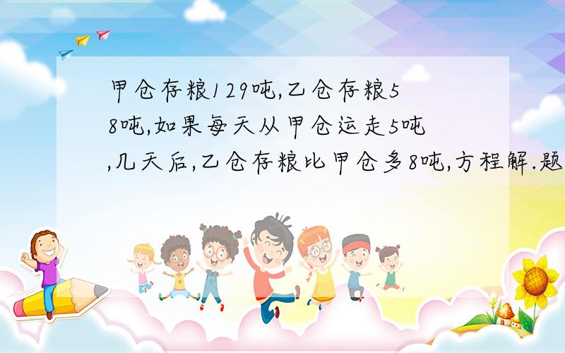 甲仓存粮129吨,乙仓存粮58吨,如果每天从甲仓运走5吨,几天后,乙仓存粮比甲仓多8吨,方程解.题没有错，是这样的，反正就不会提问了