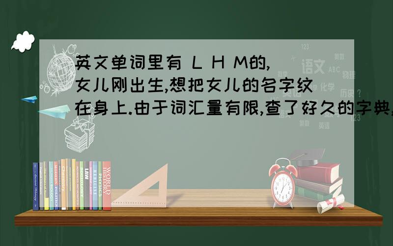 英文单词里有 L H M的,女儿刚出生,想把女儿的名字纹在身上.由于词汇量有限,查了好久的字典,累得要死,还是不太理想.在此求朋友们帮我想想,褒义的,有意义的,重要的是按顺序里面有“L