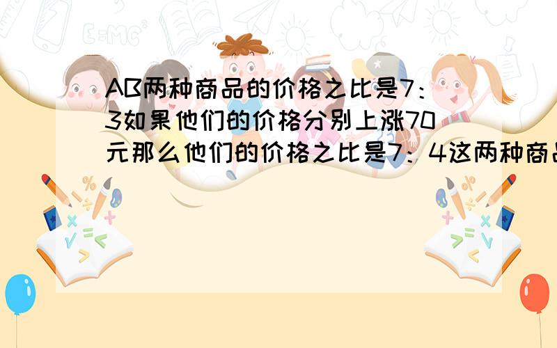 AB两种商品的价格之比是7：3如果他们的价格分别上涨70元那么他们的价格之比是7：4这两种商品原来的价格各是多少元