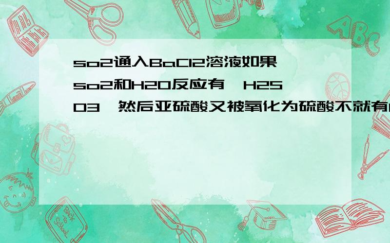 so2通入BaCl2溶液如果so2和H2O反应有'H2SO3,然后亚硫酸又被氧化为硫酸不就有BaSO4了吗,为什么没沉淀?