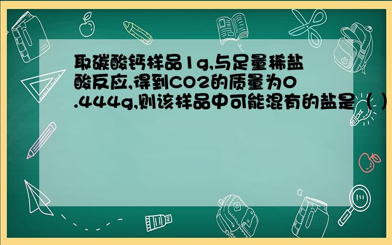 取碳酸钙样品1g,与足量稀盐酸反应,得到CO2的质量为0.444g,则该样品中可能混有的盐是（ ）A Na2CO3 B NaHCO3 C K2CO3 D CuCO3