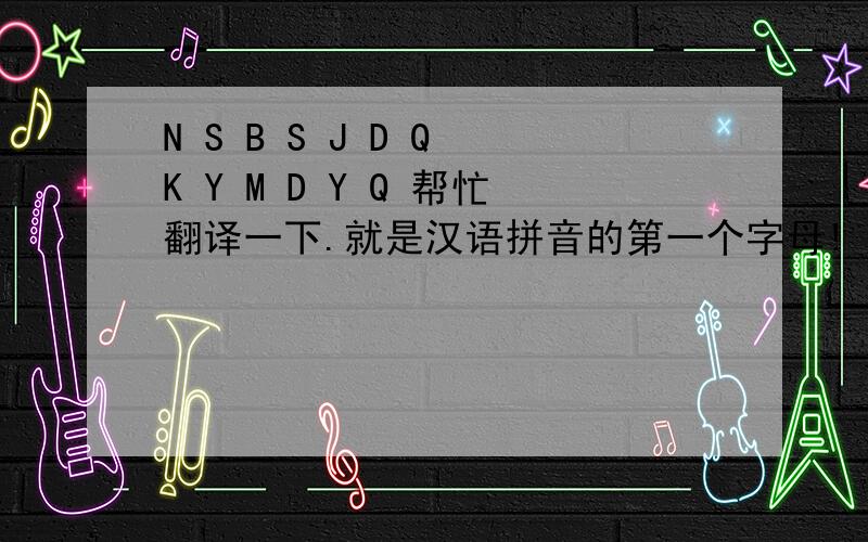 N S B S J D Q K Y M D Y Q 帮忙翻译一下.就是汉语拼音的第一个字母! 女朋友 发给我的.前面六个字 应该是 你是不是觉得  后面大家帮帮忙啊