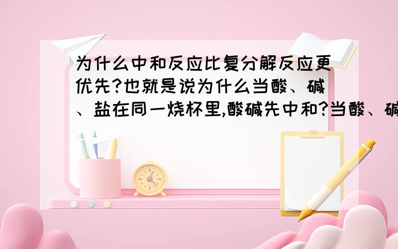 为什么中和反应比复分解反应更优先?也就是说为什么当酸、碱、盐在同一烧杯里,酸碱先中和?当酸、碱、碱性盐在同一烧杯里,酸与碱先反应,然后再与碱性盐再反应?亲,谢谢亲们了.如果亲们