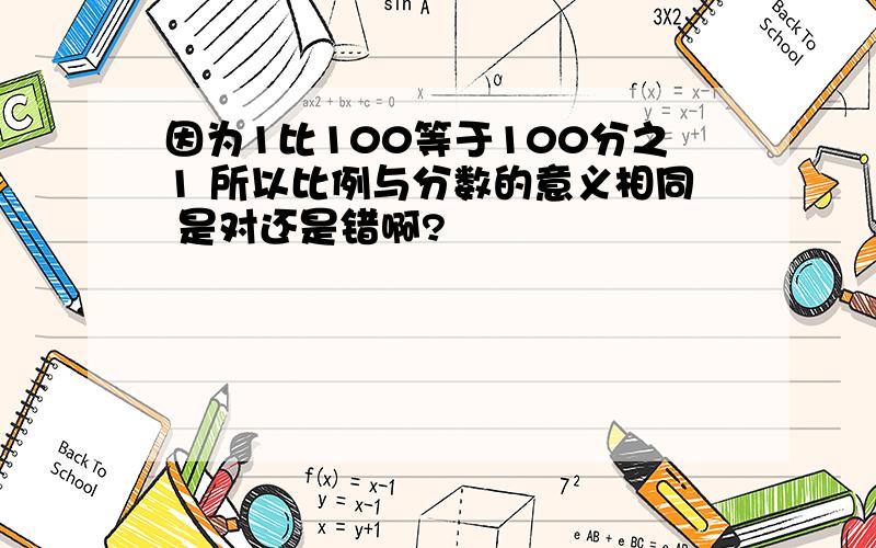 因为1比100等于100分之1 所以比例与分数的意义相同 是对还是错啊?