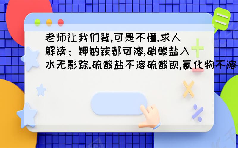 老师让我们背,可是不懂,求人解读：钾钠铵都可溶,硝酸盐入水无影踪.硫酸盐不溶硫酸钡,氯化物不溶银亚汞.酸除硅酸都可溶,碱除钾钠钡铵都难溶.