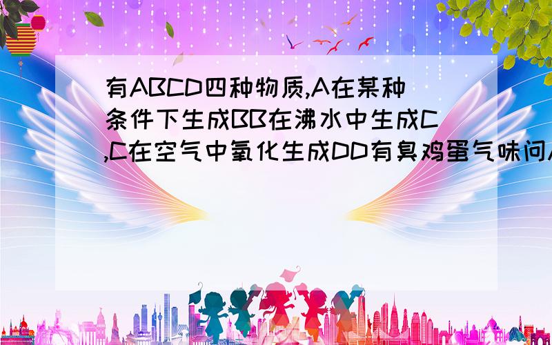 有ABCD四种物质,A在某种条件下生成BB在沸水中生成C,C在空气中氧化生成DD有臭鸡蛋气味问ABCD分别是什么