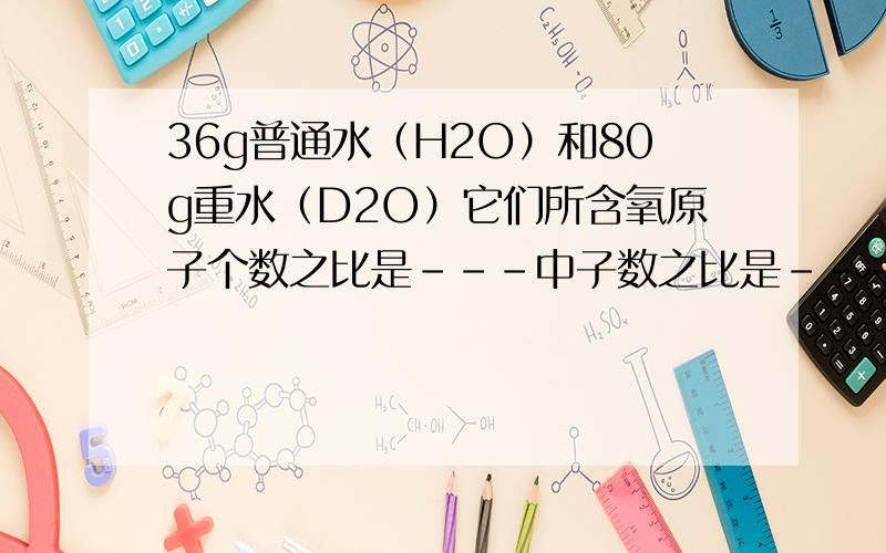 36g普通水（H2O）和80g重水（D2O）它们所含氧原子个数之比是---中子数之比是----它们分别与足量Na反应同温同压下出气体体积之比是---质量之比是---要解析