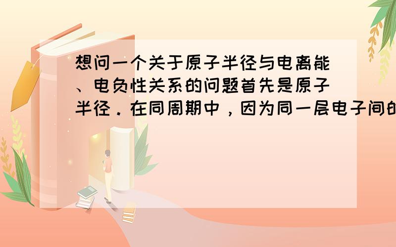 想问一个关于原子半径与电离能、电负性关系的问题首先是原子半径。在同周期中，因为同一层电子间的相互屏蔽作用较小，有效核电荷数增加，核对电子吸引增强，导致原子半径减小；同