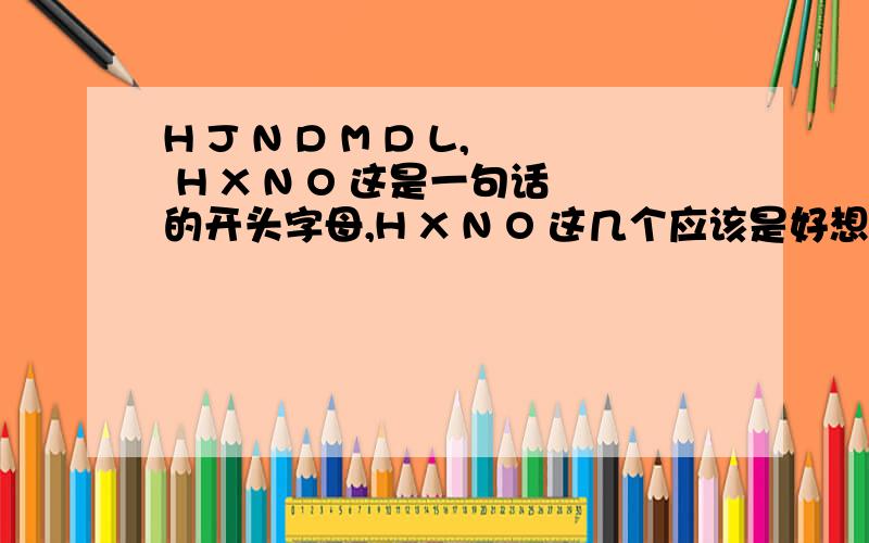 H J N D M D L, H X N O 这是一句话的开头字母,H X N O 这几个应该是好想你哦 前面的请速答 在线等