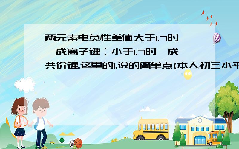 两元素电负性差值大于1.7时,成离子键；小于1.7时,成共价键.这里的1.说的简单点(本人初三水平)