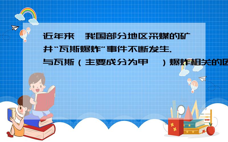 近年来,我国部分地区采煤的矿井“瓦斯爆炸”事件不断发生.与瓦斯（主要成分为甲烷）爆炸相关的因素有……（至少2点）